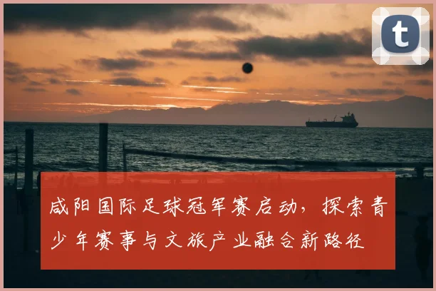 咸阳国际足球冠军赛启动，探索青少年赛事与文旅产业融合新路径