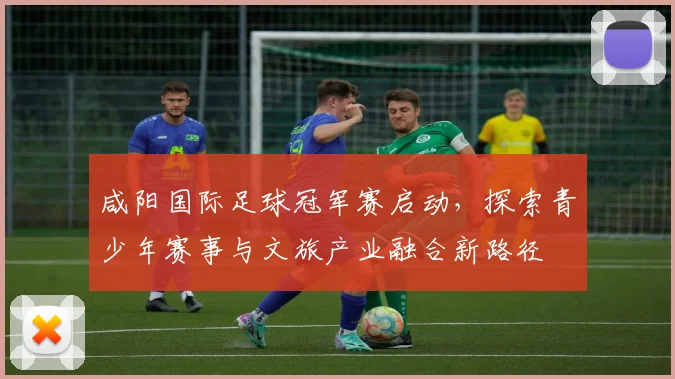 咸阳国际足球冠军赛启动，探索青少年赛事与文旅产业融合新路径