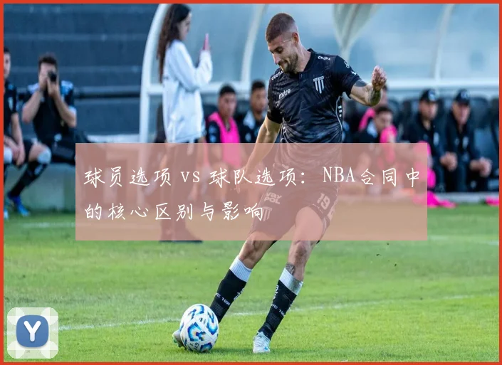 球员选项 vs 球队选项：NBA合同中的核心区别与影响