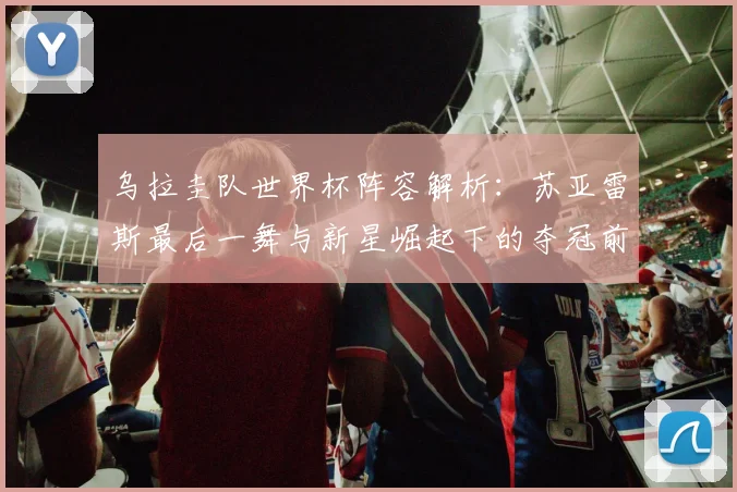 乌拉圭队世界杯阵容解析：苏亚雷斯最后一舞与新星崛起下的夺冠前景