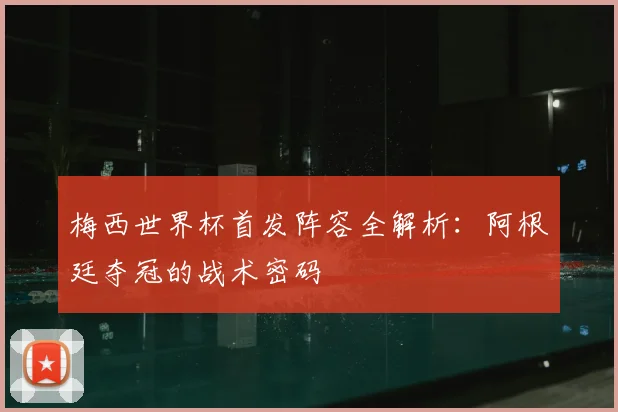 梅西世界杯首发阵容全解析：阿根廷夺冠的战术密码