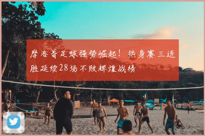 摩洛哥足球强势崛起!热身赛三连胜延续28场不败辉煌战绩