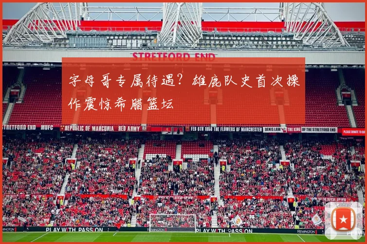 字母哥专属待遇？雄鹿队史首次操作震惊希腊篮坛