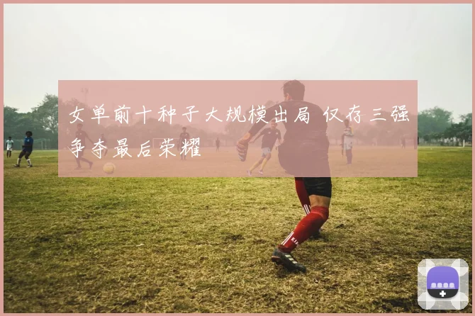 女单前十种子大规模出局 仅存三强争夺最后荣耀