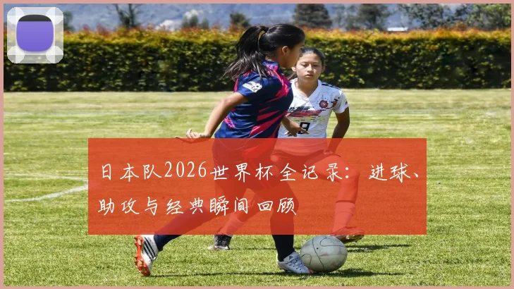 日本队2026世界杯全记录：进球、助攻与经典瞬间回顾