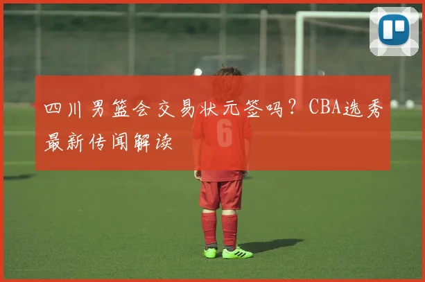 四川男篮会交易状元签吗？CBA选秀最新传闻解读