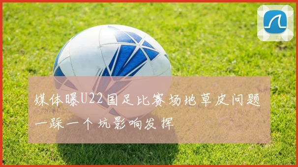 媒体曝U22国足比赛场地草皮问题 一踩一个坑影响发挥