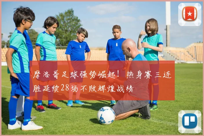 摩洛哥足球强势崛起!热身赛三连胜延续28场不败辉煌战绩