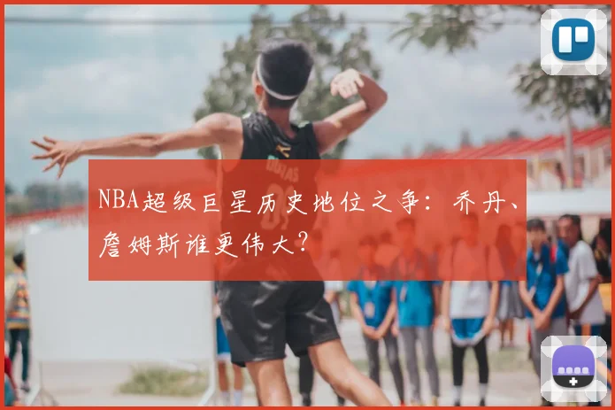 NBA超级巨星历史地位之争：乔丹、詹姆斯谁更伟大？