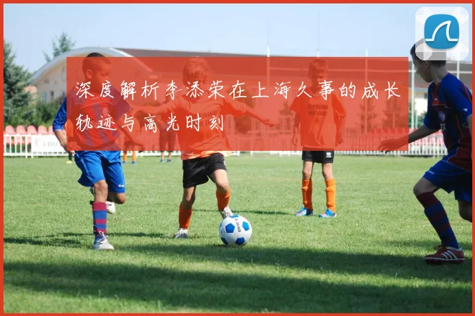 深度解析李添荣在上海久事的成长轨迹与高光时刻