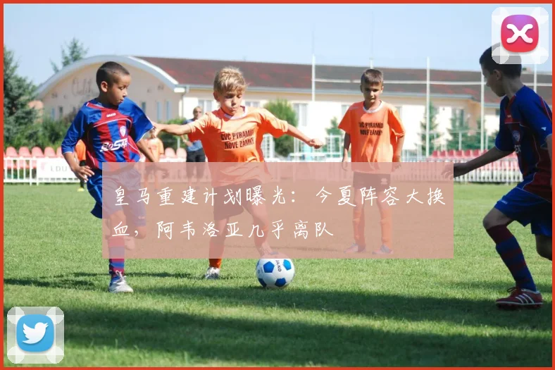 皇马重建计划曝光：今夏阵容大换血，阿韦洛亚几乎离队