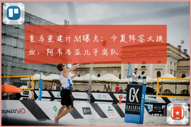 皇马重建计划曝光：今夏阵容大换血，阿韦洛亚几乎离队