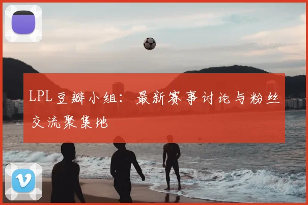 LPL豆瓣小组：最新赛事讨论与粉丝交流聚集地