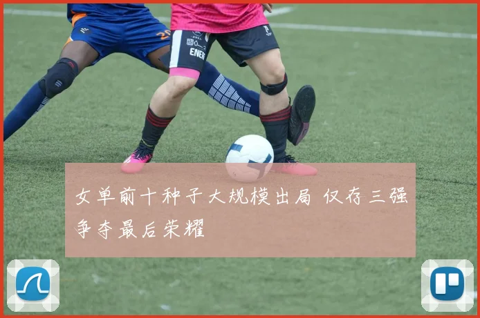 女单前十种子大规模出局 仅存三强争夺最后荣耀