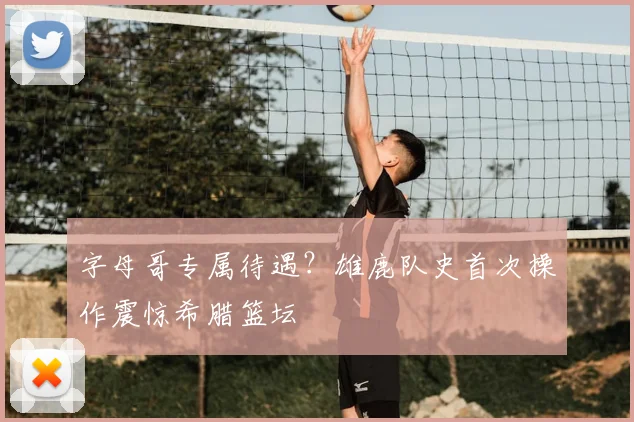 字母哥专属待遇？雄鹿队史首次操作震惊希腊篮坛